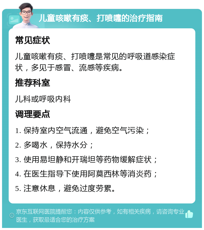 儿童咳嗽有痰、打喷嚏的治疗指南 常见症状 儿童咳嗽有痰、打喷嚏是常见的呼吸道感染症状，多见于感冒、流感等疾病。 推荐科室 儿科或呼吸内科 调理要点 1. 保持室内空气流通，避免空气污染； 2. 多喝水，保持水分； 3. 使用易坦静和开瑞坦等药物缓解症状； 4. 在医生指导下使用阿莫西林等消炎药； 5. 注意休息，避免过度劳累。