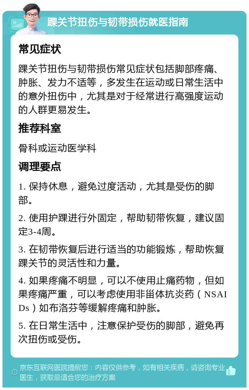 踝关节扭伤与韧带损伤就医指南 常见症状 踝关节扭伤与韧带损伤常见症状包括脚部疼痛、肿胀、发力不适等，多发生在运动或日常生活中的意外扭伤中，尤其是对于经常进行高强度运动的人群更易发生。 推荐科室 骨科或运动医学科 调理要点 1. 保持休息，避免过度活动，尤其是受伤的脚部。 2. 使用护踝进行外固定，帮助韧带恢复，建议固定3-4周。 3. 在韧带恢复后进行适当的功能锻炼，帮助恢复踝关节的灵活性和力量。 4. 如果疼痛不明显，可以不使用止痛药物，但如果疼痛严重，可以考虑使用非甾体抗炎药（NSAIDs）如布洛芬等缓解疼痛和肿胀。 5. 在日常生活中，注意保护受伤的脚部，避免再次扭伤或受伤。