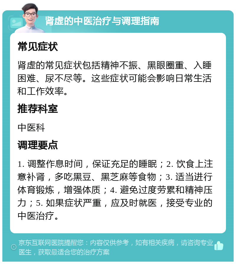 肾虚的中医治疗与调理指南 常见症状 肾虚的常见症状包括精神不振、黑眼圈重、入睡困难、尿不尽等。这些症状可能会影响日常生活和工作效率。 推荐科室 中医科 调理要点 1. 调整作息时间，保证充足的睡眠；2. 饮食上注意补肾，多吃黑豆、黑芝麻等食物；3. 适当进行体育锻炼，增强体质；4. 避免过度劳累和精神压力；5. 如果症状严重，应及时就医，接受专业的中医治疗。