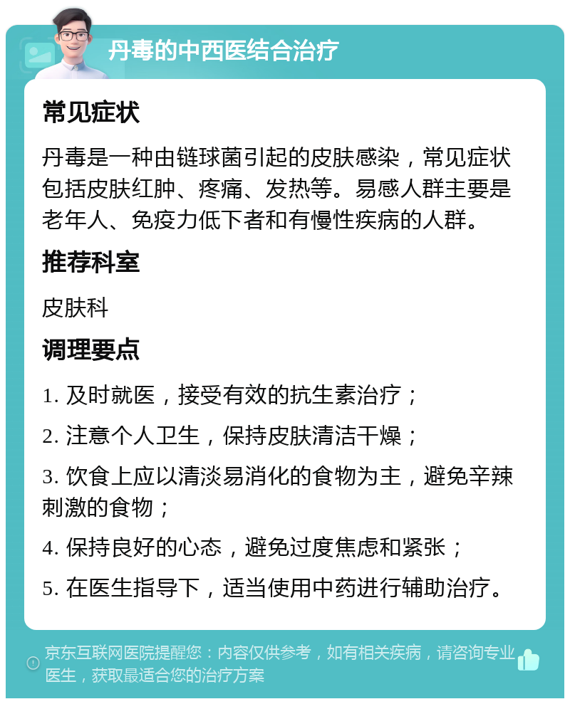 丹毒的中西医结合治疗 常见症状 丹毒是一种由链球菌引起的皮肤感染，常见症状包括皮肤红肿、疼痛、发热等。易感人群主要是老年人、免疫力低下者和有慢性疾病的人群。 推荐科室 皮肤科 调理要点 1. 及时就医，接受有效的抗生素治疗； 2. 注意个人卫生，保持皮肤清洁干燥； 3. 饮食上应以清淡易消化的食物为主，避免辛辣刺激的食物； 4. 保持良好的心态，避免过度焦虑和紧张； 5. 在医生指导下，适当使用中药进行辅助治疗。