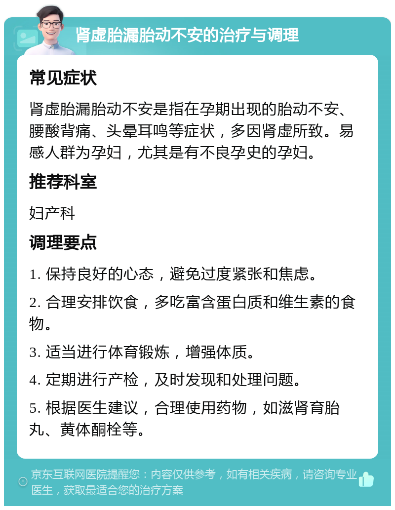 肾虚胎漏胎动不安的治疗与调理 常见症状 肾虚胎漏胎动不安是指在孕期出现的胎动不安、腰酸背痛、头晕耳鸣等症状，多因肾虚所致。易感人群为孕妇，尤其是有不良孕史的孕妇。 推荐科室 妇产科 调理要点 1. 保持良好的心态，避免过度紧张和焦虑。 2. 合理安排饮食，多吃富含蛋白质和维生素的食物。 3. 适当进行体育锻炼，增强体质。 4. 定期进行产检，及时发现和处理问题。 5. 根据医生建议，合理使用药物，如滋肾育胎丸、黄体酮栓等。