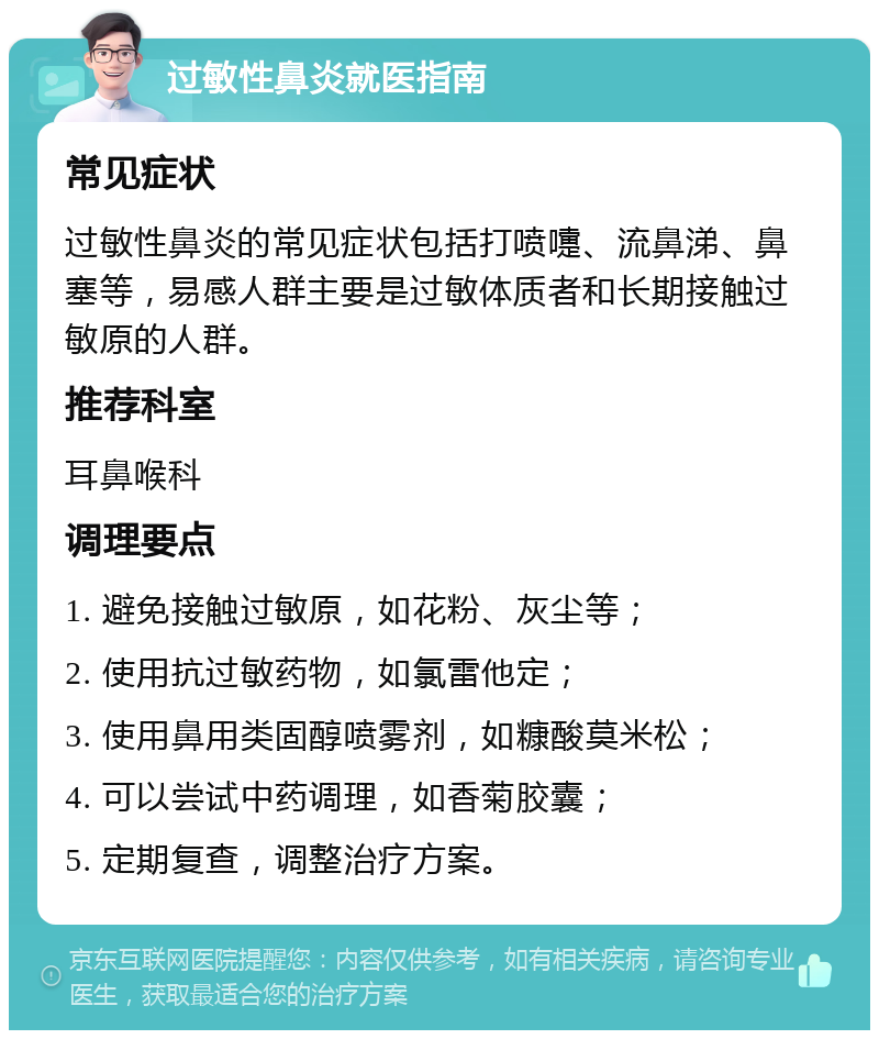 过敏性鼻炎就医指南 常见症状 过敏性鼻炎的常见症状包括打喷嚏、流鼻涕、鼻塞等，易感人群主要是过敏体质者和长期接触过敏原的人群。 推荐科室 耳鼻喉科 调理要点 1. 避免接触过敏原，如花粉、灰尘等； 2. 使用抗过敏药物，如氯雷他定； 3. 使用鼻用类固醇喷雾剂，如糠酸莫米松； 4. 可以尝试中药调理，如香菊胶囊； 5. 定期复查，调整治疗方案。