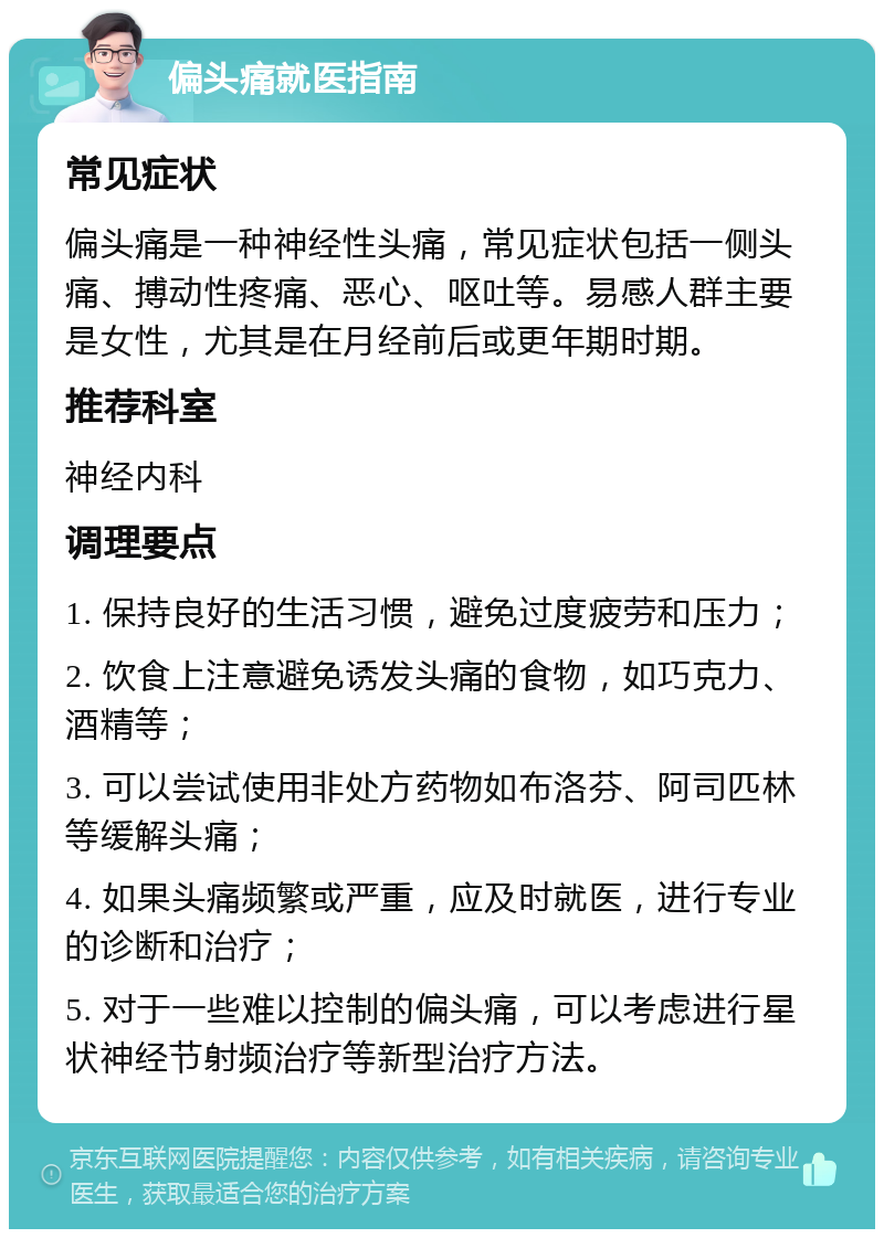 偏头痛就医指南 常见症状 偏头痛是一种神经性头痛，常见症状包括一侧头痛、搏动性疼痛、恶心、呕吐等。易感人群主要是女性，尤其是在月经前后或更年期时期。 推荐科室 神经内科 调理要点 1. 保持良好的生活习惯，避免过度疲劳和压力； 2. 饮食上注意避免诱发头痛的食物，如巧克力、酒精等； 3. 可以尝试使用非处方药物如布洛芬、阿司匹林等缓解头痛； 4. 如果头痛频繁或严重，应及时就医，进行专业的诊断和治疗； 5. 对于一些难以控制的偏头痛，可以考虑进行星状神经节射频治疗等新型治疗方法。