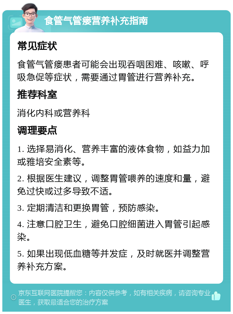 食管气管瘘营养补充指南 常见症状 食管气管瘘患者可能会出现吞咽困难、咳嗽、呼吸急促等症状，需要通过胃管进行营养补充。 推荐科室 消化内科或营养科 调理要点 1. 选择易消化、营养丰富的液体食物，如益力加或雅培安全素等。 2. 根据医生建议，调整胃管喂养的速度和量，避免过快或过多导致不适。 3. 定期清洁和更换胃管，预防感染。 4. 注意口腔卫生，避免口腔细菌进入胃管引起感染。 5. 如果出现低血糖等并发症，及时就医并调整营养补充方案。