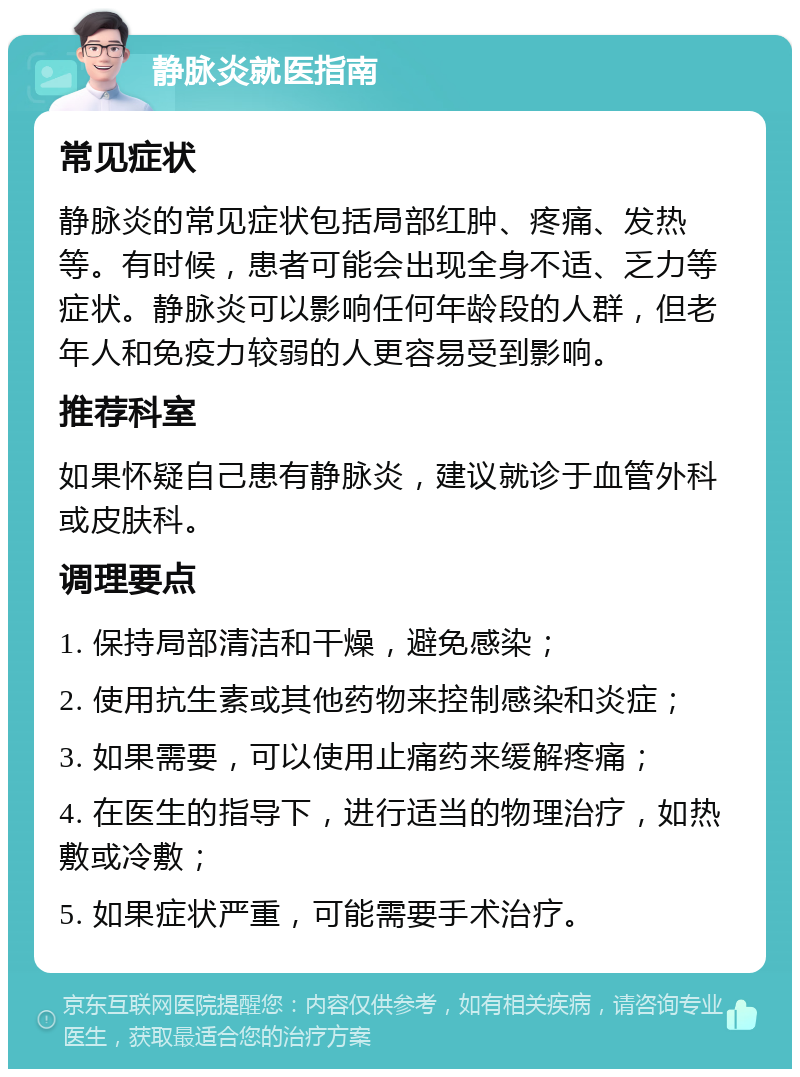 静脉炎就医指南 常见症状 静脉炎的常见症状包括局部红肿、疼痛、发热等。有时候，患者可能会出现全身不适、乏力等症状。静脉炎可以影响任何年龄段的人群，但老年人和免疫力较弱的人更容易受到影响。 推荐科室 如果怀疑自己患有静脉炎，建议就诊于血管外科或皮肤科。 调理要点 1. 保持局部清洁和干燥，避免感染； 2. 使用抗生素或其他药物来控制感染和炎症； 3. 如果需要，可以使用止痛药来缓解疼痛； 4. 在医生的指导下，进行适当的物理治疗，如热敷或冷敷； 5. 如果症状严重，可能需要手术治疗。