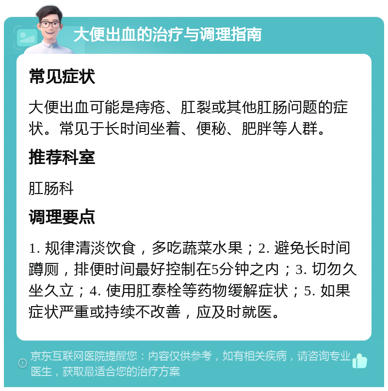 大便出血的治疗与调理指南 常见症状 大便出血可能是痔疮、肛裂或其他肛肠问题的症状。常见于长时间坐着、便秘、肥胖等人群。 推荐科室 肛肠科 调理要点 1. 规律清淡饮食，多吃蔬菜水果；2. 避免长时间蹲厕，排便时间最好控制在5分钟之内；3. 切勿久坐久立；4. 使用肛泰栓等药物缓解症状；5. 如果症状严重或持续不改善，应及时就医。