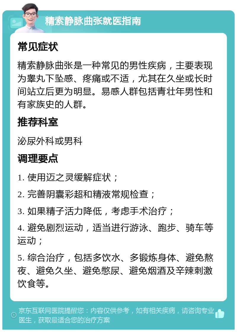 精索静脉曲张就医指南 常见症状 精索静脉曲张是一种常见的男性疾病，主要表现为睾丸下坠感、疼痛或不适，尤其在久坐或长时间站立后更为明显。易感人群包括青壮年男性和有家族史的人群。 推荐科室 泌尿外科或男科 调理要点 1. 使用迈之灵缓解症状； 2. 完善阴囊彩超和精液常规检查； 3. 如果精子活力降低，考虑手术治疗； 4. 避免剧烈运动，适当进行游泳、跑步、骑车等运动； 5. 综合治疗，包括多饮水、多锻炼身体、避免熬夜、避免久坐、避免憋尿、避免烟酒及辛辣刺激饮食等。