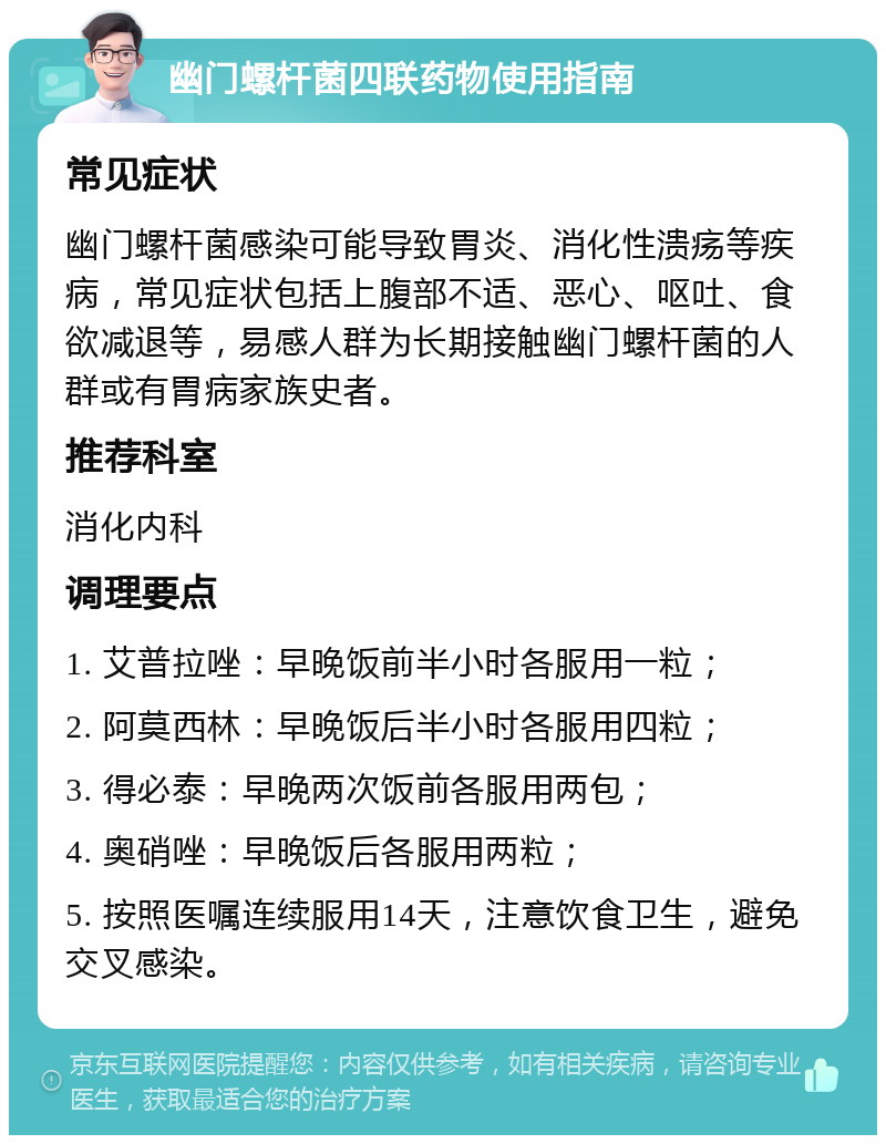 幽门螺杆菌四联药物使用指南 常见症状 幽门螺杆菌感染可能导致胃炎、消化性溃疡等疾病，常见症状包括上腹部不适、恶心、呕吐、食欲减退等，易感人群为长期接触幽门螺杆菌的人群或有胃病家族史者。 推荐科室 消化内科 调理要点 1. 艾普拉唑：早晚饭前半小时各服用一粒； 2. 阿莫西林：早晚饭后半小时各服用四粒； 3. 得必泰：早晚两次饭前各服用两包； 4. 奥硝唑：早晚饭后各服用两粒； 5. 按照医嘱连续服用14天，注意饮食卫生，避免交叉感染。