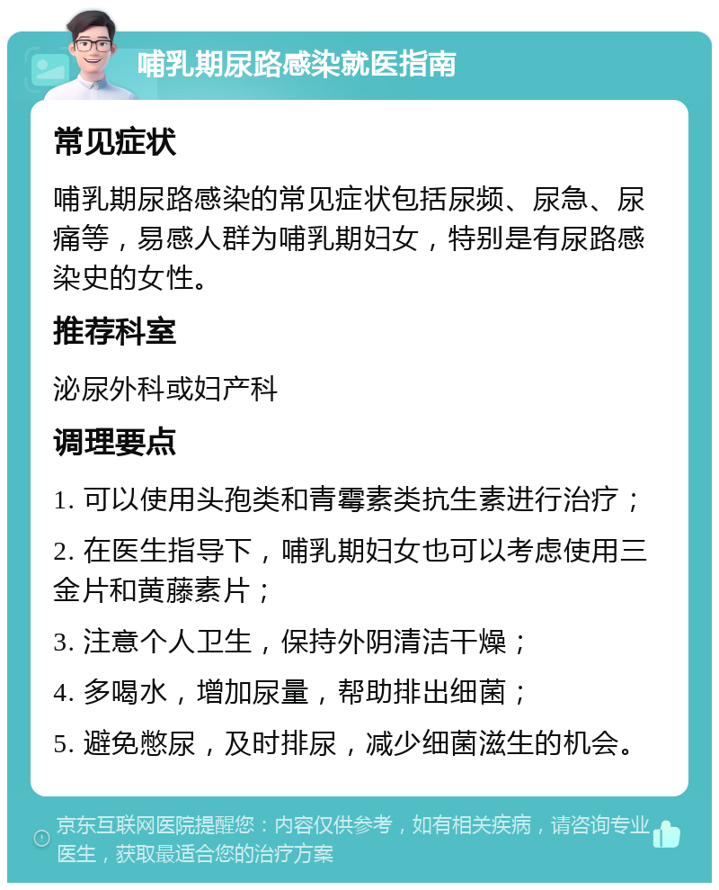 哺乳期尿路感染就医指南 常见症状 哺乳期尿路感染的常见症状包括尿频、尿急、尿痛等，易感人群为哺乳期妇女，特别是有尿路感染史的女性。 推荐科室 泌尿外科或妇产科 调理要点 1. 可以使用头孢类和青霉素类抗生素进行治疗； 2. 在医生指导下，哺乳期妇女也可以考虑使用三金片和黄藤素片； 3. 注意个人卫生，保持外阴清洁干燥； 4. 多喝水，增加尿量，帮助排出细菌； 5. 避免憋尿，及时排尿，减少细菌滋生的机会。