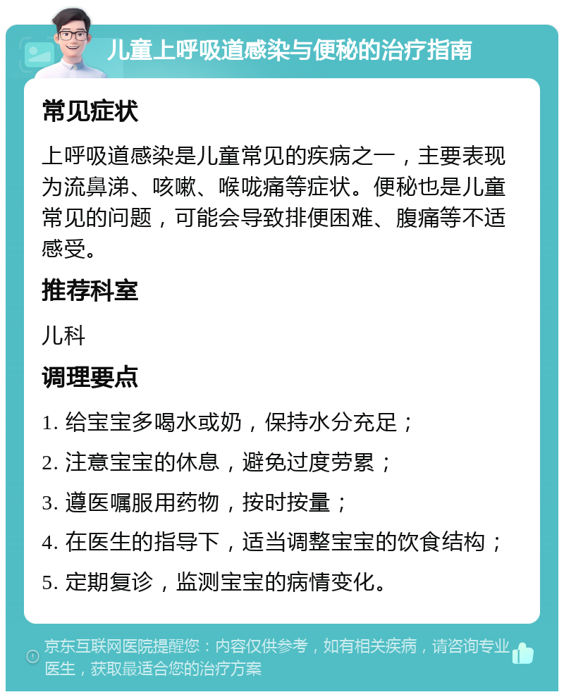 儿童上呼吸道感染与便秘的治疗指南 常见症状 上呼吸道感染是儿童常见的疾病之一，主要表现为流鼻涕、咳嗽、喉咙痛等症状。便秘也是儿童常见的问题，可能会导致排便困难、腹痛等不适感受。 推荐科室 儿科 调理要点 1. 给宝宝多喝水或奶，保持水分充足； 2. 注意宝宝的休息，避免过度劳累； 3. 遵医嘱服用药物，按时按量； 4. 在医生的指导下，适当调整宝宝的饮食结构； 5. 定期复诊，监测宝宝的病情变化。