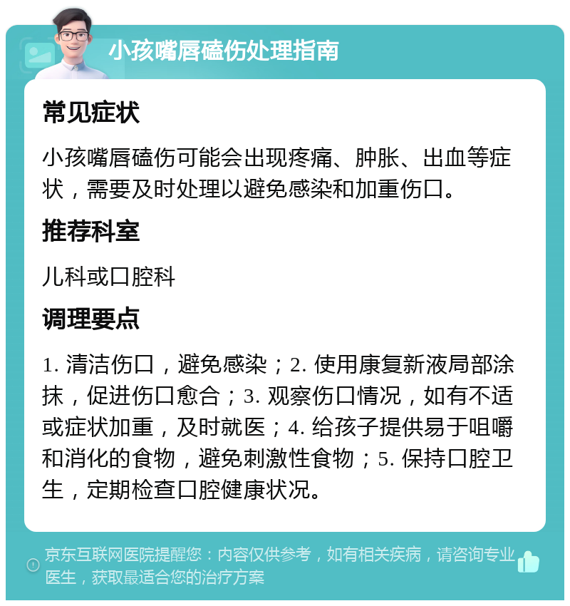 小孩嘴唇磕伤处理指南 常见症状 小孩嘴唇磕伤可能会出现疼痛、肿胀、出血等症状，需要及时处理以避免感染和加重伤口。 推荐科室 儿科或口腔科 调理要点 1. 清洁伤口，避免感染；2. 使用康复新液局部涂抹，促进伤口愈合；3. 观察伤口情况，如有不适或症状加重，及时就医；4. 给孩子提供易于咀嚼和消化的食物，避免刺激性食物；5. 保持口腔卫生，定期检查口腔健康状况。