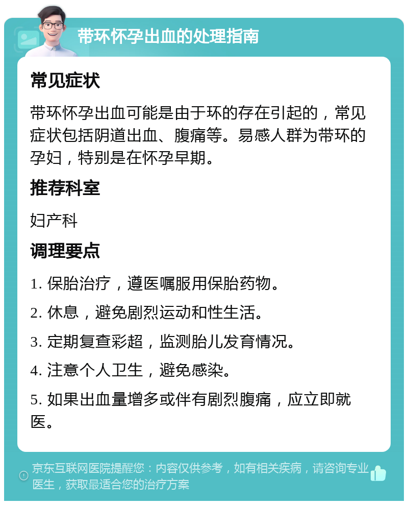 带环怀孕出血的处理指南 常见症状 带环怀孕出血可能是由于环的存在引起的，常见症状包括阴道出血、腹痛等。易感人群为带环的孕妇，特别是在怀孕早期。 推荐科室 妇产科 调理要点 1. 保胎治疗，遵医嘱服用保胎药物。 2. 休息，避免剧烈运动和性生活。 3. 定期复查彩超，监测胎儿发育情况。 4. 注意个人卫生，避免感染。 5. 如果出血量增多或伴有剧烈腹痛，应立即就医。