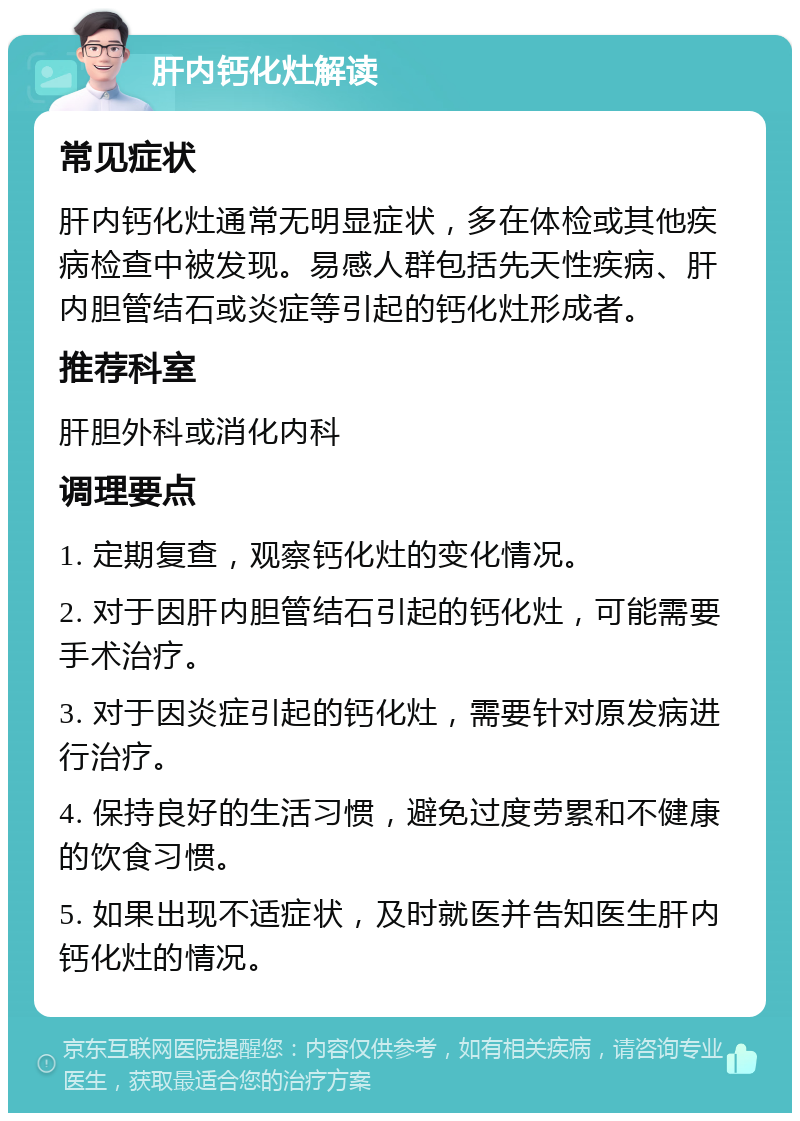 肝内钙化灶解读 常见症状 肝内钙化灶通常无明显症状，多在体检或其他疾病检查中被发现。易感人群包括先天性疾病、肝内胆管结石或炎症等引起的钙化灶形成者。 推荐科室 肝胆外科或消化内科 调理要点 1. 定期复查，观察钙化灶的变化情况。 2. 对于因肝内胆管结石引起的钙化灶，可能需要手术治疗。 3. 对于因炎症引起的钙化灶，需要针对原发病进行治疗。 4. 保持良好的生活习惯，避免过度劳累和不健康的饮食习惯。 5. 如果出现不适症状，及时就医并告知医生肝内钙化灶的情况。