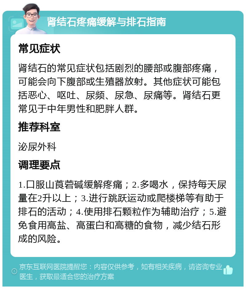 肾结石疼痛缓解与排石指南 常见症状 肾结石的常见症状包括剧烈的腰部或腹部疼痛，可能会向下腹部或生殖器放射。其他症状可能包括恶心、呕吐、尿频、尿急、尿痛等。肾结石更常见于中年男性和肥胖人群。 推荐科室 泌尿外科 调理要点 1.口服山莨菪碱缓解疼痛；2.多喝水，保持每天尿量在2升以上；3.进行跳跃运动或爬楼梯等有助于排石的活动；4.使用排石颗粒作为辅助治疗；5.避免食用高盐、高蛋白和高糖的食物，减少结石形成的风险。