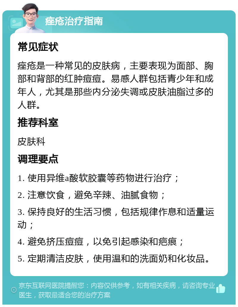 痤疮治疗指南 常见症状 痤疮是一种常见的皮肤病，主要表现为面部、胸部和背部的红肿痘痘。易感人群包括青少年和成年人，尤其是那些内分泌失调或皮肤油脂过多的人群。 推荐科室 皮肤科 调理要点 1. 使用异维a酸软胶囊等药物进行治疗； 2. 注意饮食，避免辛辣、油腻食物； 3. 保持良好的生活习惯，包括规律作息和适量运动； 4. 避免挤压痘痘，以免引起感染和疤痕； 5. 定期清洁皮肤，使用温和的洗面奶和化妆品。