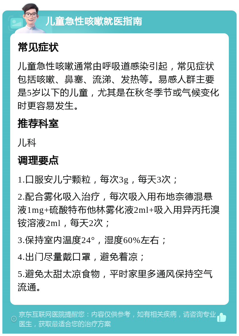 儿童急性咳嗽就医指南 常见症状 儿童急性咳嗽通常由呼吸道感染引起，常见症状包括咳嗽、鼻塞、流涕、发热等。易感人群主要是5岁以下的儿童，尤其是在秋冬季节或气候变化时更容易发生。 推荐科室 儿科 调理要点 1.口服安儿宁颗粒，每次3g，每天3次； 2.配合雾化吸入治疗，每次吸入用布地奈德混悬液1mg+硫酸特布他林雾化液2ml+吸入用异丙托溴铵溶液2ml，每天2次； 3.保持室内温度24°，湿度60%左右； 4.出门尽量戴口罩，避免着凉； 5.避免太甜太凉食物，平时家里多通风保持空气流通。