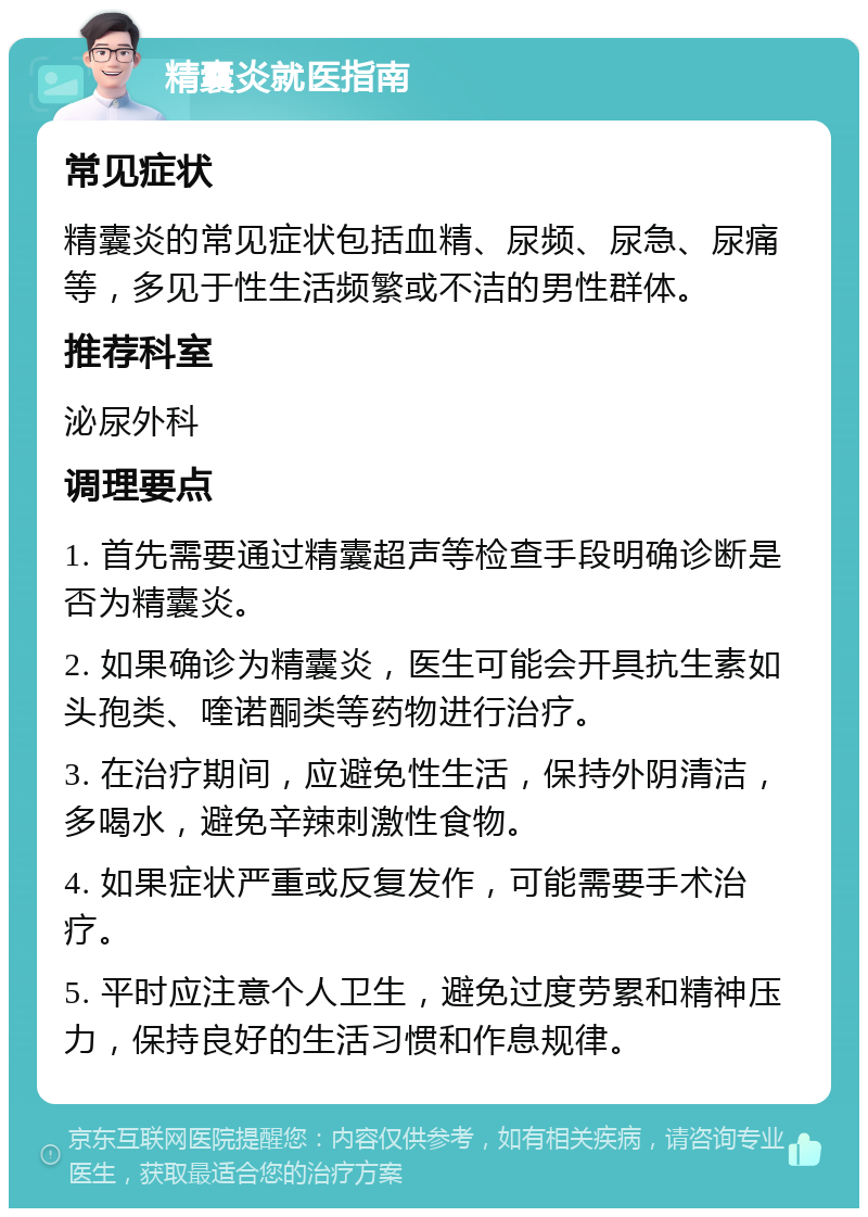 精囊炎就医指南 常见症状 精囊炎的常见症状包括血精、尿频、尿急、尿痛等，多见于性生活频繁或不洁的男性群体。 推荐科室 泌尿外科 调理要点 1. 首先需要通过精囊超声等检查手段明确诊断是否为精囊炎。 2. 如果确诊为精囊炎，医生可能会开具抗生素如头孢类、喹诺酮类等药物进行治疗。 3. 在治疗期间，应避免性生活，保持外阴清洁，多喝水，避免辛辣刺激性食物。 4. 如果症状严重或反复发作，可能需要手术治疗。 5. 平时应注意个人卫生，避免过度劳累和精神压力，保持良好的生活习惯和作息规律。