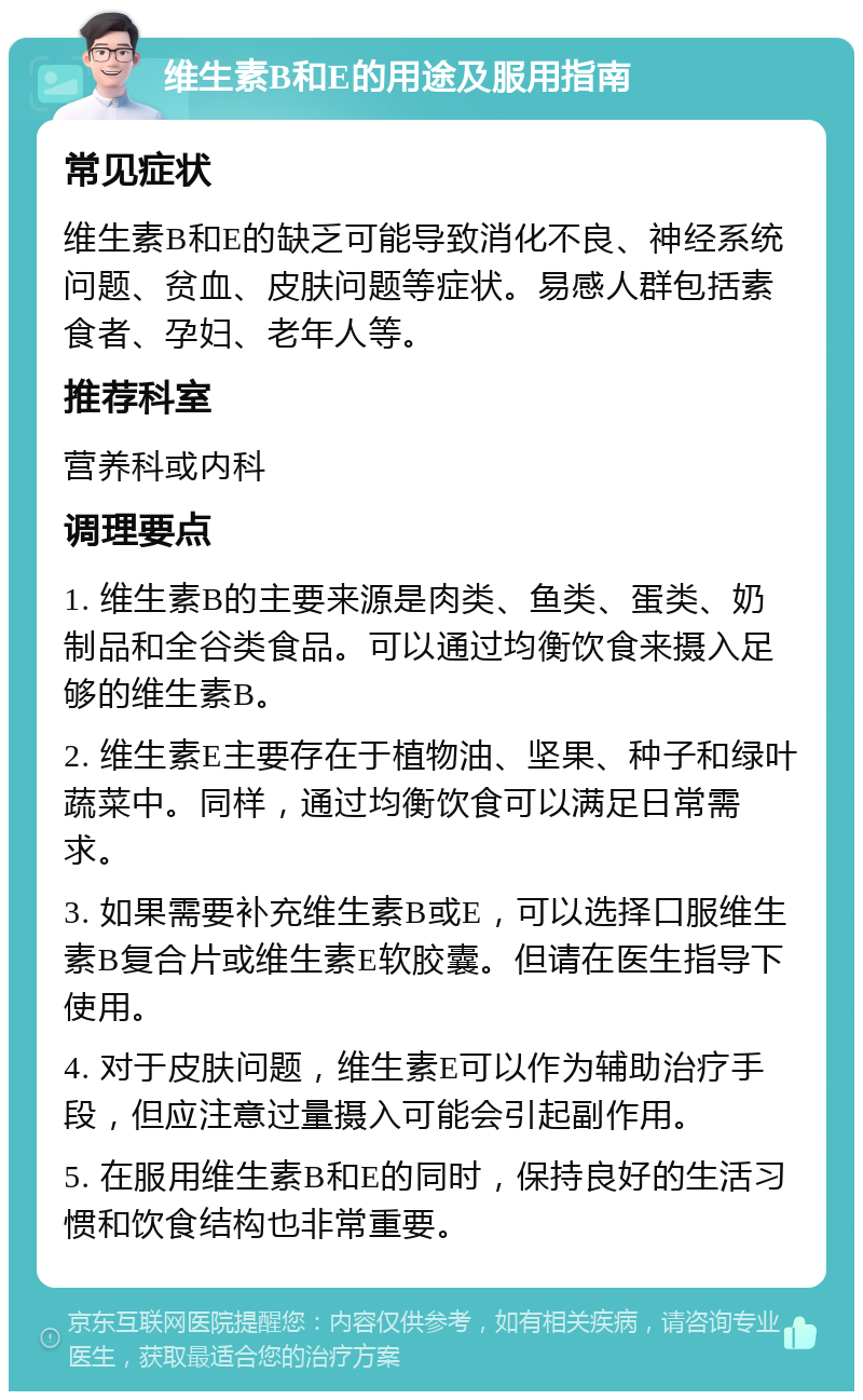 维生素B和E的用途及服用指南 常见症状 维生素B和E的缺乏可能导致消化不良、神经系统问题、贫血、皮肤问题等症状。易感人群包括素食者、孕妇、老年人等。 推荐科室 营养科或内科 调理要点 1. 维生素B的主要来源是肉类、鱼类、蛋类、奶制品和全谷类食品。可以通过均衡饮食来摄入足够的维生素B。 2. 维生素E主要存在于植物油、坚果、种子和绿叶蔬菜中。同样，通过均衡饮食可以满足日常需求。 3. 如果需要补充维生素B或E，可以选择口服维生素B复合片或维生素E软胶囊。但请在医生指导下使用。 4. 对于皮肤问题，维生素E可以作为辅助治疗手段，但应注意过量摄入可能会引起副作用。 5. 在服用维生素B和E的同时，保持良好的生活习惯和饮食结构也非常重要。