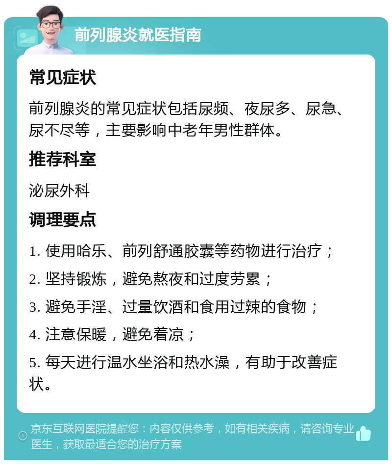 前列腺炎就医指南 常见症状 前列腺炎的常见症状包括尿频、夜尿多、尿急、尿不尽等，主要影响中老年男性群体。 推荐科室 泌尿外科 调理要点 1. 使用哈乐、前列舒通胶囊等药物进行治疗； 2. 坚持锻炼，避免熬夜和过度劳累； 3. 避免手淫、过量饮酒和食用过辣的食物； 4. 注意保暖，避免着凉； 5. 每天进行温水坐浴和热水澡，有助于改善症状。