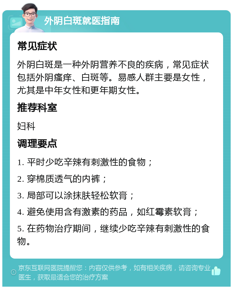 外阴白斑就医指南 常见症状 外阴白斑是一种外阴营养不良的疾病，常见症状包括外阴瘙痒、白斑等。易感人群主要是女性，尤其是中年女性和更年期女性。 推荐科室 妇科 调理要点 1. 平时少吃辛辣有刺激性的食物； 2. 穿棉质透气的内裤； 3. 局部可以涂抹肤轻松软膏； 4. 避免使用含有激素的药品，如红霉素软膏； 5. 在药物治疗期间，继续少吃辛辣有刺激性的食物。