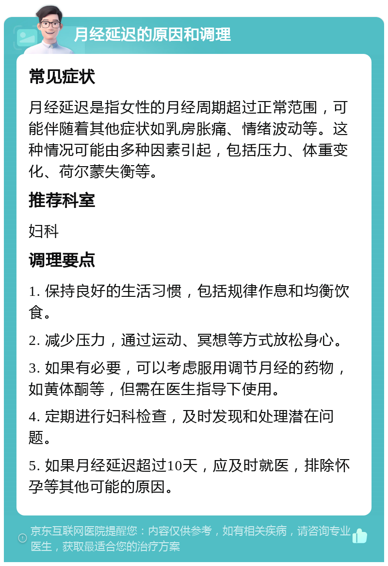 月经延迟的原因和调理 常见症状 月经延迟是指女性的月经周期超过正常范围，可能伴随着其他症状如乳房胀痛、情绪波动等。这种情况可能由多种因素引起，包括压力、体重变化、荷尔蒙失衡等。 推荐科室 妇科 调理要点 1. 保持良好的生活习惯，包括规律作息和均衡饮食。 2. 减少压力，通过运动、冥想等方式放松身心。 3. 如果有必要，可以考虑服用调节月经的药物，如黄体酮等，但需在医生指导下使用。 4. 定期进行妇科检查，及时发现和处理潜在问题。 5. 如果月经延迟超过10天，应及时就医，排除怀孕等其他可能的原因。