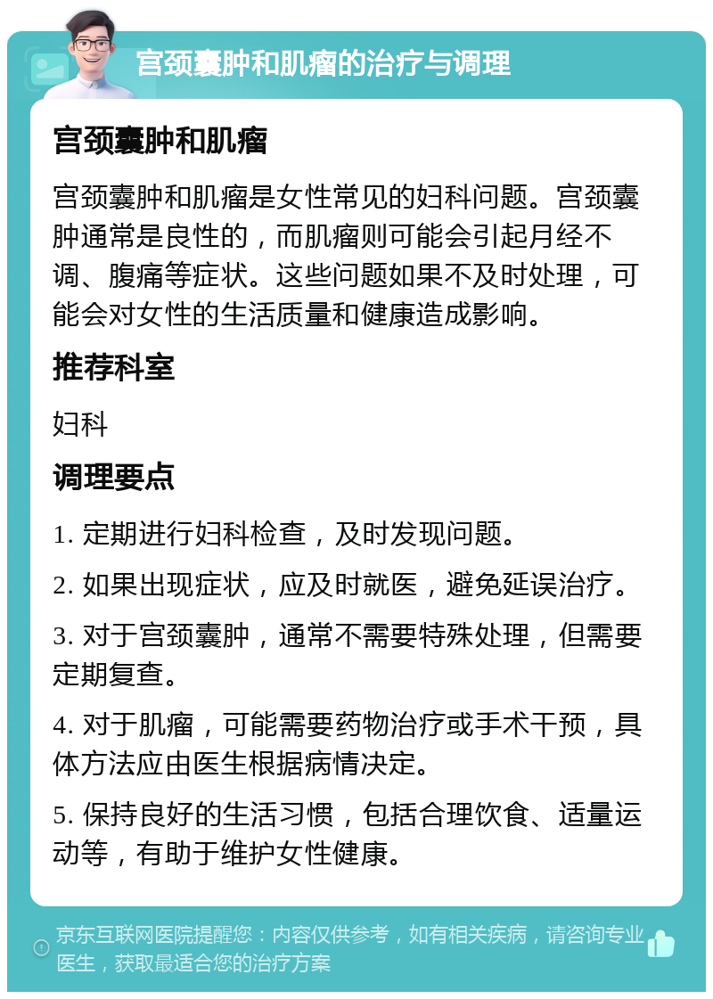 宫颈囊肿和肌瘤的治疗与调理 宫颈囊肿和肌瘤 宫颈囊肿和肌瘤是女性常见的妇科问题。宫颈囊肿通常是良性的，而肌瘤则可能会引起月经不调、腹痛等症状。这些问题如果不及时处理，可能会对女性的生活质量和健康造成影响。 推荐科室 妇科 调理要点 1. 定期进行妇科检查，及时发现问题。 2. 如果出现症状，应及时就医，避免延误治疗。 3. 对于宫颈囊肿，通常不需要特殊处理，但需要定期复查。 4. 对于肌瘤，可能需要药物治疗或手术干预，具体方法应由医生根据病情决定。 5. 保持良好的生活习惯，包括合理饮食、适量运动等，有助于维护女性健康。