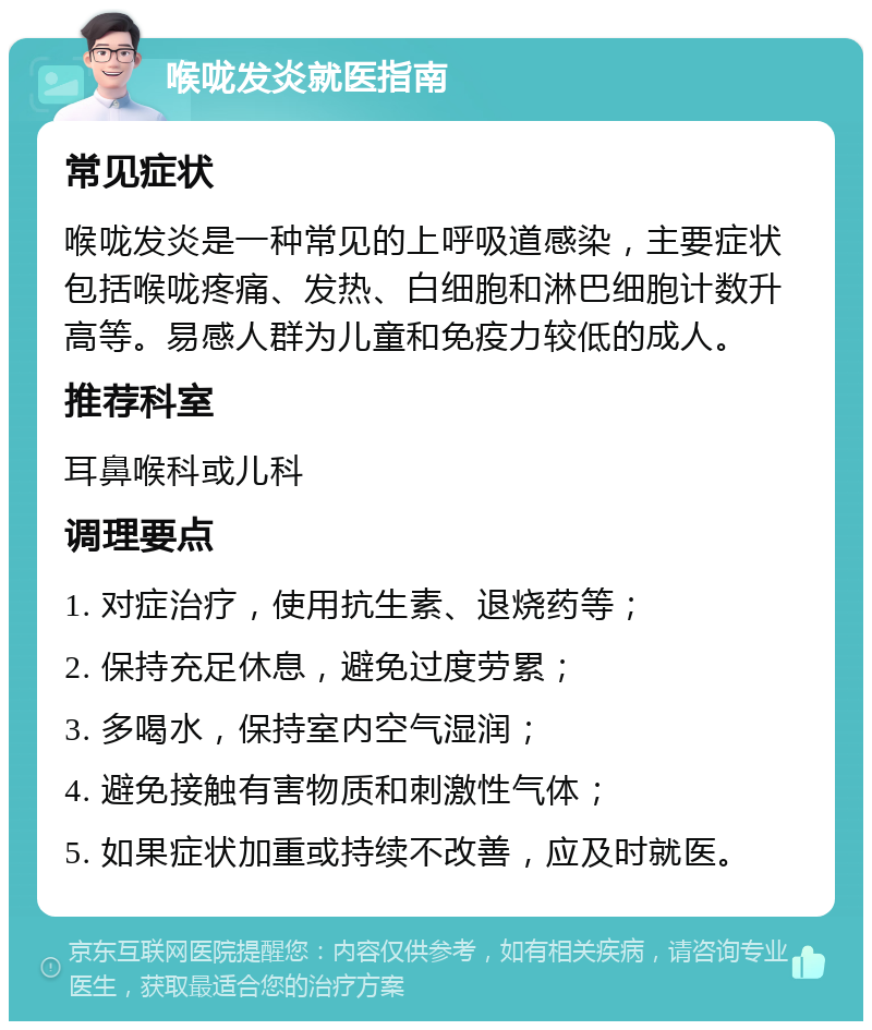 喉咙发炎就医指南 常见症状 喉咙发炎是一种常见的上呼吸道感染，主要症状包括喉咙疼痛、发热、白细胞和淋巴细胞计数升高等。易感人群为儿童和免疫力较低的成人。 推荐科室 耳鼻喉科或儿科 调理要点 1. 对症治疗，使用抗生素、退烧药等； 2. 保持充足休息，避免过度劳累； 3. 多喝水，保持室内空气湿润； 4. 避免接触有害物质和刺激性气体； 5. 如果症状加重或持续不改善，应及时就医。