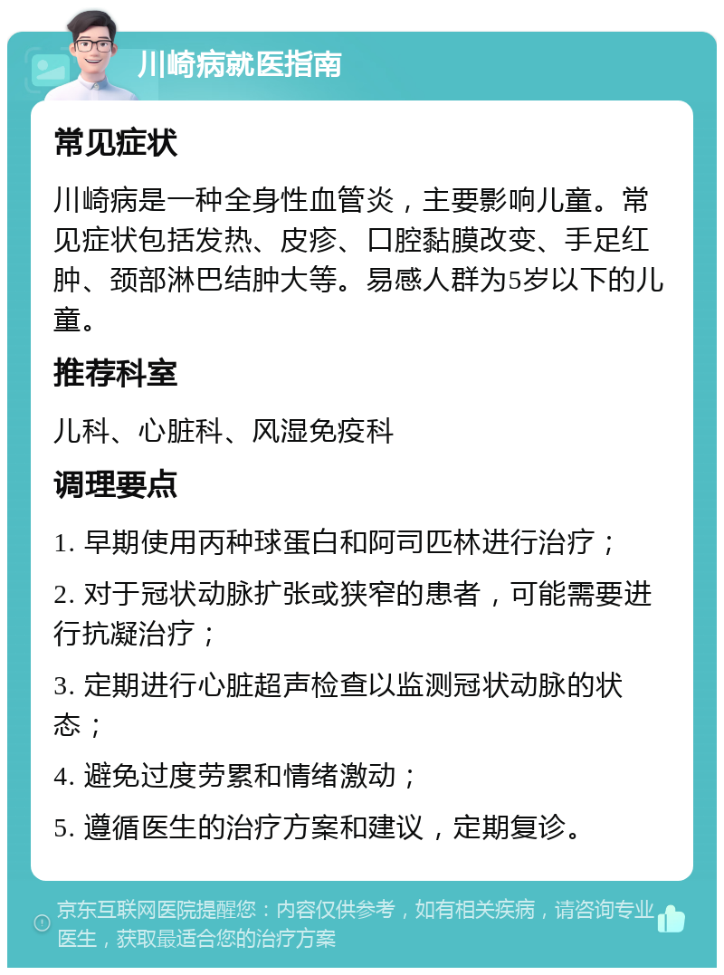 川崎病就医指南 常见症状 川崎病是一种全身性血管炎，主要影响儿童。常见症状包括发热、皮疹、口腔黏膜改变、手足红肿、颈部淋巴结肿大等。易感人群为5岁以下的儿童。 推荐科室 儿科、心脏科、风湿免疫科 调理要点 1. 早期使用丙种球蛋白和阿司匹林进行治疗； 2. 对于冠状动脉扩张或狭窄的患者，可能需要进行抗凝治疗； 3. 定期进行心脏超声检查以监测冠状动脉的状态； 4. 避免过度劳累和情绪激动； 5. 遵循医生的治疗方案和建议，定期复诊。