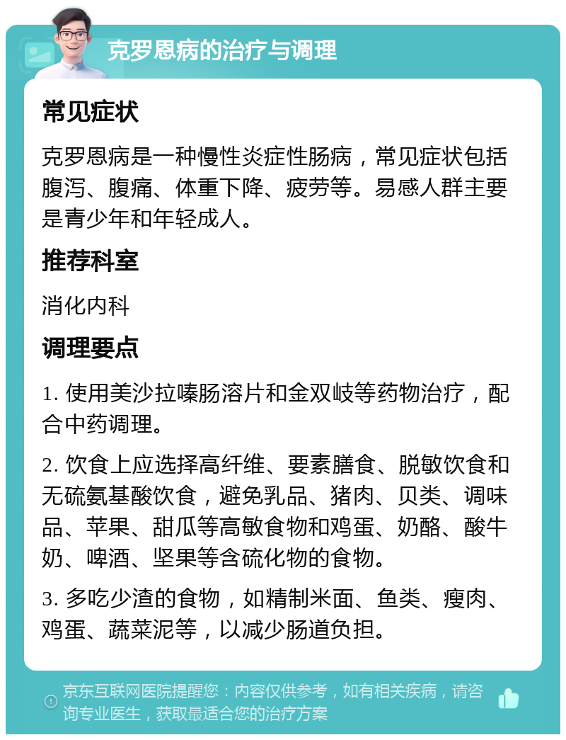 克罗恩病的治疗与调理 常见症状 克罗恩病是一种慢性炎症性肠病，常见症状包括腹泻、腹痛、体重下降、疲劳等。易感人群主要是青少年和年轻成人。 推荐科室 消化内科 调理要点 1. 使用美沙拉嗪肠溶片和金双岐等药物治疗，配合中药调理。 2. 饮食上应选择高纤维、要素膳食、脱敏饮食和无硫氨基酸饮食，避免乳品、猪肉、贝类、调味品、苹果、甜瓜等高敏食物和鸡蛋、奶酪、酸牛奶、啤酒、坚果等含硫化物的食物。 3. 多吃少渣的食物，如精制米面、鱼类、瘦肉、鸡蛋、蔬菜泥等，以减少肠道负担。