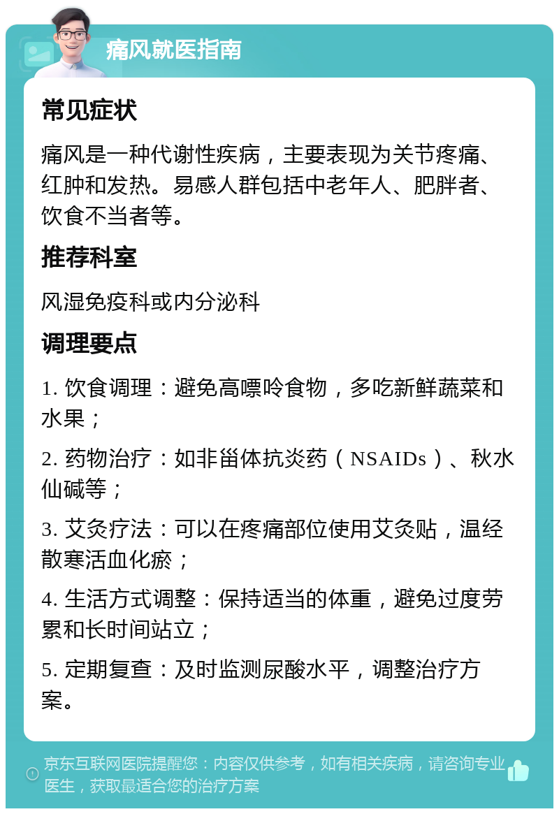 痛风就医指南 常见症状 痛风是一种代谢性疾病，主要表现为关节疼痛、红肿和发热。易感人群包括中老年人、肥胖者、饮食不当者等。 推荐科室 风湿免疫科或内分泌科 调理要点 1. 饮食调理：避免高嘌呤食物，多吃新鲜蔬菜和水果； 2. 药物治疗：如非甾体抗炎药（NSAIDs）、秋水仙碱等； 3. 艾灸疗法：可以在疼痛部位使用艾灸贴，温经散寒活血化瘀； 4. 生活方式调整：保持适当的体重，避免过度劳累和长时间站立； 5. 定期复查：及时监测尿酸水平，调整治疗方案。