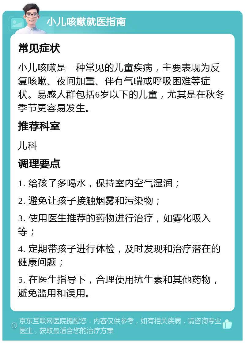 小儿咳嗽就医指南 常见症状 小儿咳嗽是一种常见的儿童疾病，主要表现为反复咳嗽、夜间加重、伴有气喘或呼吸困难等症状。易感人群包括6岁以下的儿童，尤其是在秋冬季节更容易发生。 推荐科室 儿科 调理要点 1. 给孩子多喝水，保持室内空气湿润； 2. 避免让孩子接触烟雾和污染物； 3. 使用医生推荐的药物进行治疗，如雾化吸入等； 4. 定期带孩子进行体检，及时发现和治疗潜在的健康问题； 5. 在医生指导下，合理使用抗生素和其他药物，避免滥用和误用。