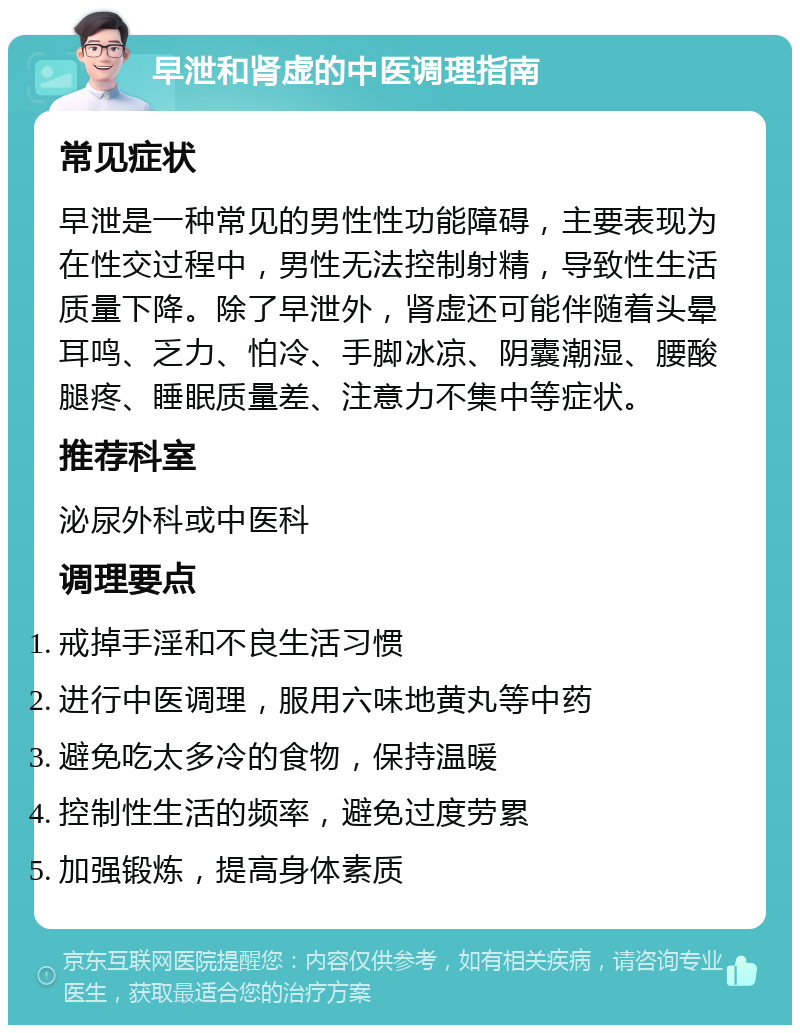 早泄和肾虚的中医调理指南 常见症状 早泄是一种常见的男性性功能障碍，主要表现为在性交过程中，男性无法控制射精，导致性生活质量下降。除了早泄外，肾虚还可能伴随着头晕耳鸣、乏力、怕冷、手脚冰凉、阴囊潮湿、腰酸腿疼、睡眠质量差、注意力不集中等症状。 推荐科室 泌尿外科或中医科 调理要点 戒掉手淫和不良生活习惯 进行中医调理，服用六味地黄丸等中药 避免吃太多冷的食物，保持温暖 控制性生活的频率，避免过度劳累 加强锻炼，提高身体素质