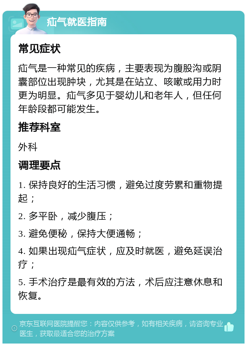 疝气就医指南 常见症状 疝气是一种常见的疾病，主要表现为腹股沟或阴囊部位出现肿块，尤其是在站立、咳嗽或用力时更为明显。疝气多见于婴幼儿和老年人，但任何年龄段都可能发生。 推荐科室 外科 调理要点 1. 保持良好的生活习惯，避免过度劳累和重物提起； 2. 多平卧，减少腹压； 3. 避免便秘，保持大便通畅； 4. 如果出现疝气症状，应及时就医，避免延误治疗； 5. 手术治疗是最有效的方法，术后应注意休息和恢复。