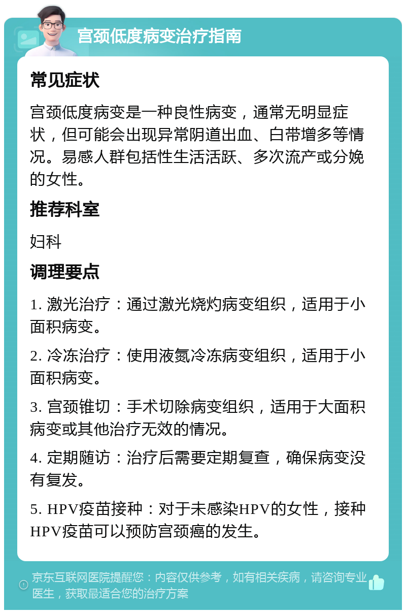 宫颈低度病变治疗指南 常见症状 宫颈低度病变是一种良性病变，通常无明显症状，但可能会出现异常阴道出血、白带增多等情况。易感人群包括性生活活跃、多次流产或分娩的女性。 推荐科室 妇科 调理要点 1. 激光治疗：通过激光烧灼病变组织，适用于小面积病变。 2. 冷冻治疗：使用液氮冷冻病变组织，适用于小面积病变。 3. 宫颈锥切：手术切除病变组织，适用于大面积病变或其他治疗无效的情况。 4. 定期随访：治疗后需要定期复查，确保病变没有复发。 5. HPV疫苗接种：对于未感染HPV的女性，接种HPV疫苗可以预防宫颈癌的发生。