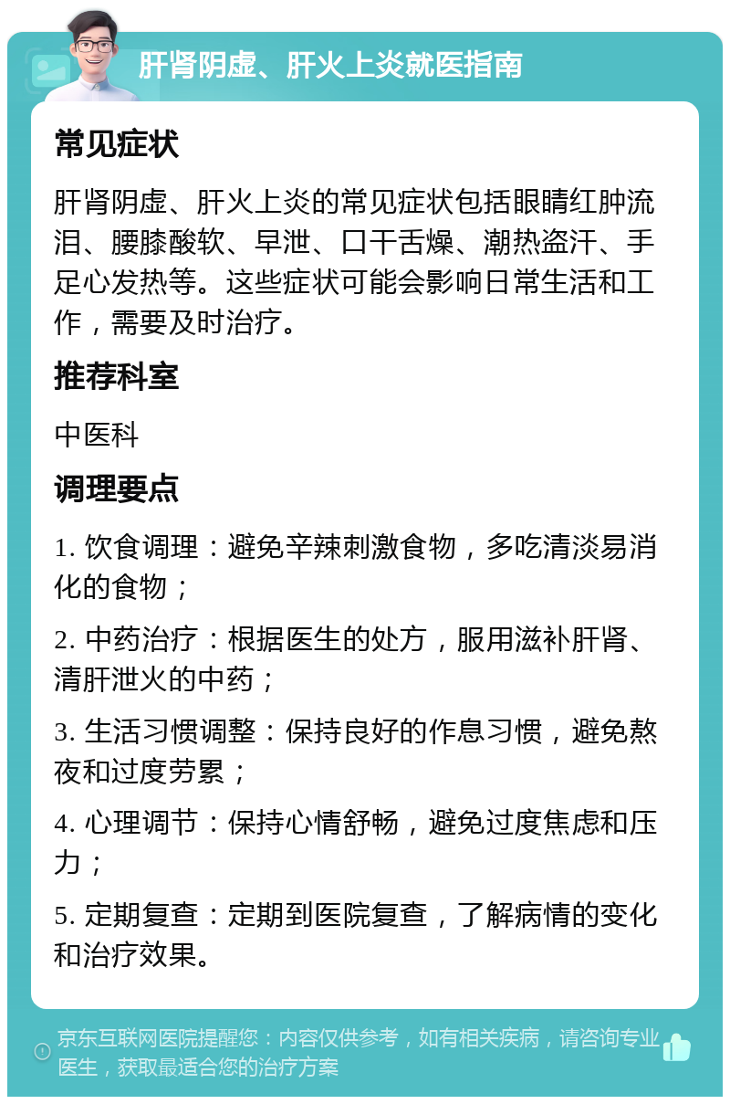 肝肾阴虚、肝火上炎就医指南 常见症状 肝肾阴虚、肝火上炎的常见症状包括眼睛红肿流泪、腰膝酸软、早泄、口干舌燥、潮热盗汗、手足心发热等。这些症状可能会影响日常生活和工作，需要及时治疗。 推荐科室 中医科 调理要点 1. 饮食调理：避免辛辣刺激食物，多吃清淡易消化的食物； 2. 中药治疗：根据医生的处方，服用滋补肝肾、清肝泄火的中药； 3. 生活习惯调整：保持良好的作息习惯，避免熬夜和过度劳累； 4. 心理调节：保持心情舒畅，避免过度焦虑和压力； 5. 定期复查：定期到医院复查，了解病情的变化和治疗效果。