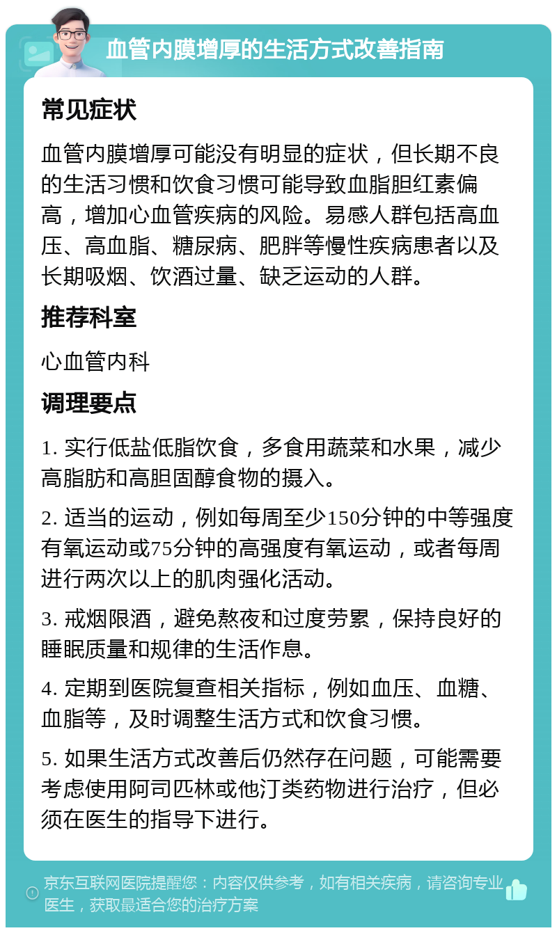 血管内膜增厚的生活方式改善指南 常见症状 血管内膜增厚可能没有明显的症状，但长期不良的生活习惯和饮食习惯可能导致血脂胆红素偏高，增加心血管疾病的风险。易感人群包括高血压、高血脂、糖尿病、肥胖等慢性疾病患者以及长期吸烟、饮酒过量、缺乏运动的人群。 推荐科室 心血管内科 调理要点 1. 实行低盐低脂饮食，多食用蔬菜和水果，减少高脂肪和高胆固醇食物的摄入。 2. 适当的运动，例如每周至少150分钟的中等强度有氧运动或75分钟的高强度有氧运动，或者每周进行两次以上的肌肉强化活动。 3. 戒烟限酒，避免熬夜和过度劳累，保持良好的睡眠质量和规律的生活作息。 4. 定期到医院复查相关指标，例如血压、血糖、血脂等，及时调整生活方式和饮食习惯。 5. 如果生活方式改善后仍然存在问题，可能需要考虑使用阿司匹林或他汀类药物进行治疗，但必须在医生的指导下进行。