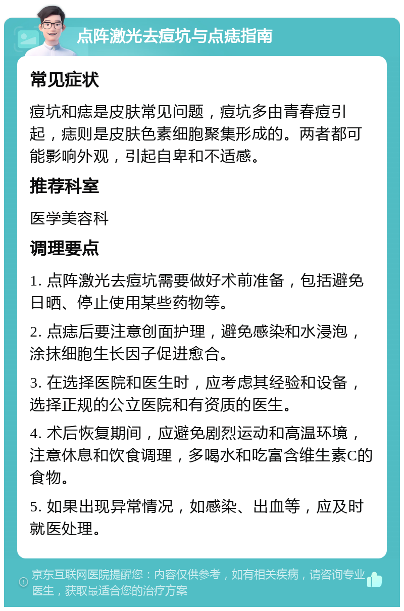 点阵激光去痘坑与点痣指南 常见症状 痘坑和痣是皮肤常见问题，痘坑多由青春痘引起，痣则是皮肤色素细胞聚集形成的。两者都可能影响外观，引起自卑和不适感。 推荐科室 医学美容科 调理要点 1. 点阵激光去痘坑需要做好术前准备，包括避免日晒、停止使用某些药物等。 2. 点痣后要注意创面护理，避免感染和水浸泡，涂抹细胞生长因子促进愈合。 3. 在选择医院和医生时，应考虑其经验和设备，选择正规的公立医院和有资质的医生。 4. 术后恢复期间，应避免剧烈运动和高温环境，注意休息和饮食调理，多喝水和吃富含维生素C的食物。 5. 如果出现异常情况，如感染、出血等，应及时就医处理。