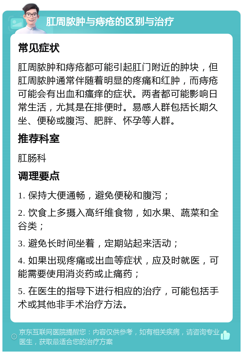 肛周脓肿与痔疮的区别与治疗 常见症状 肛周脓肿和痔疮都可能引起肛门附近的肿块，但肛周脓肿通常伴随着明显的疼痛和红肿，而痔疮可能会有出血和瘙痒的症状。两者都可能影响日常生活，尤其是在排便时。易感人群包括长期久坐、便秘或腹泻、肥胖、怀孕等人群。 推荐科室 肛肠科 调理要点 1. 保持大便通畅，避免便秘和腹泻； 2. 饮食上多摄入高纤维食物，如水果、蔬菜和全谷类； 3. 避免长时间坐着，定期站起来活动； 4. 如果出现疼痛或出血等症状，应及时就医，可能需要使用消炎药或止痛药； 5. 在医生的指导下进行相应的治疗，可能包括手术或其他非手术治疗方法。