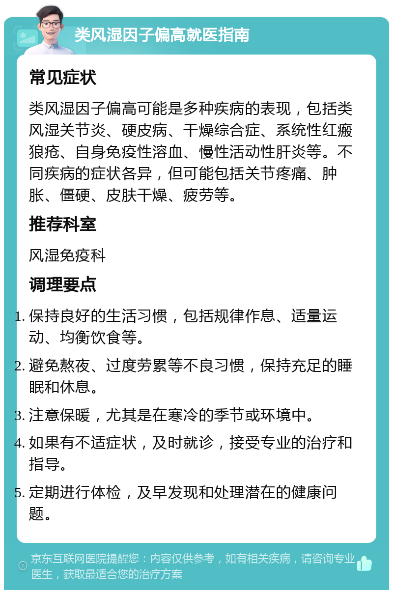 类风湿因子偏高就医指南 常见症状 类风湿因子偏高可能是多种疾病的表现，包括类风湿关节炎、硬皮病、干燥综合症、系统性红瘢狼疮、自身免疫性溶血、慢性活动性肝炎等。不同疾病的症状各异，但可能包括关节疼痛、肿胀、僵硬、皮肤干燥、疲劳等。 推荐科室 风湿免疫科 调理要点 保持良好的生活习惯，包括规律作息、适量运动、均衡饮食等。 避免熬夜、过度劳累等不良习惯，保持充足的睡眠和休息。 注意保暖，尤其是在寒冷的季节或环境中。 如果有不适症状，及时就诊，接受专业的治疗和指导。 定期进行体检，及早发现和处理潜在的健康问题。