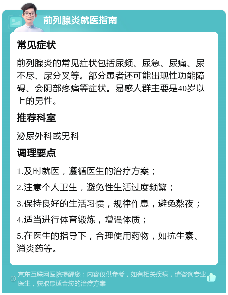 前列腺炎就医指南 常见症状 前列腺炎的常见症状包括尿频、尿急、尿痛、尿不尽、尿分叉等。部分患者还可能出现性功能障碍、会阴部疼痛等症状。易感人群主要是40岁以上的男性。 推荐科室 泌尿外科或男科 调理要点 1.及时就医，遵循医生的治疗方案； 2.注意个人卫生，避免性生活过度频繁； 3.保持良好的生活习惯，规律作息，避免熬夜； 4.适当进行体育锻炼，增强体质； 5.在医生的指导下，合理使用药物，如抗生素、消炎药等。