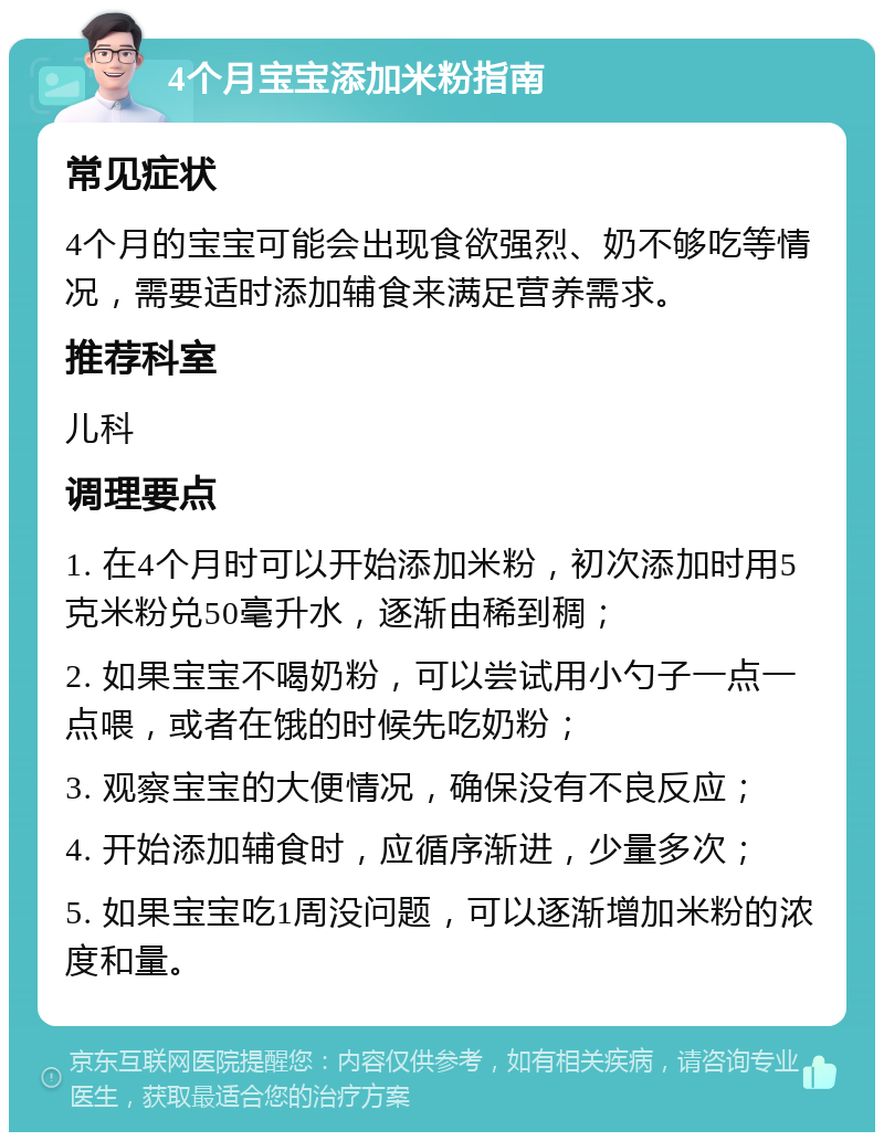 4个月宝宝添加米粉指南 常见症状 4个月的宝宝可能会出现食欲强烈、奶不够吃等情况，需要适时添加辅食来满足营养需求。 推荐科室 儿科 调理要点 1. 在4个月时可以开始添加米粉，初次添加时用5克米粉兑50毫升水，逐渐由稀到稠； 2. 如果宝宝不喝奶粉，可以尝试用小勺子一点一点喂，或者在饿的时候先吃奶粉； 3. 观察宝宝的大便情况，确保没有不良反应； 4. 开始添加辅食时，应循序渐进，少量多次； 5. 如果宝宝吃1周没问题，可以逐渐增加米粉的浓度和量。