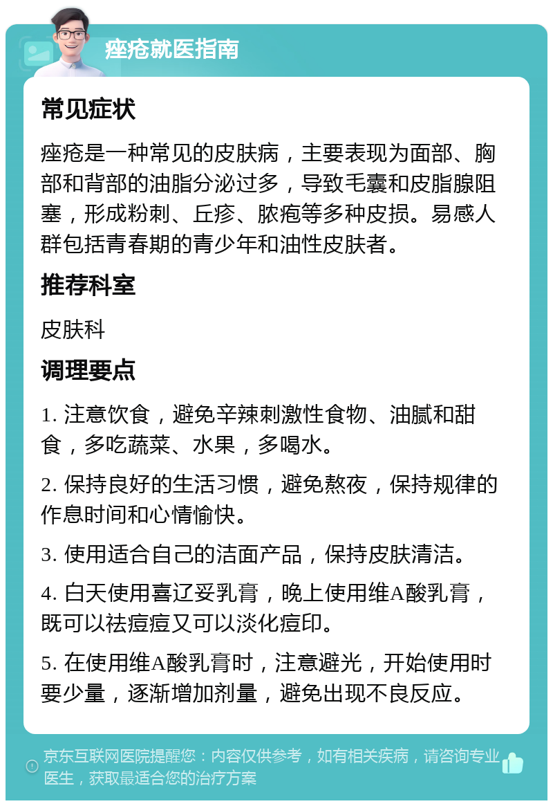 痤疮就医指南 常见症状 痤疮是一种常见的皮肤病，主要表现为面部、胸部和背部的油脂分泌过多，导致毛囊和皮脂腺阻塞，形成粉刺、丘疹、脓疱等多种皮损。易感人群包括青春期的青少年和油性皮肤者。 推荐科室 皮肤科 调理要点 1. 注意饮食，避免辛辣刺激性食物、油腻和甜食，多吃蔬菜、水果，多喝水。 2. 保持良好的生活习惯，避免熬夜，保持规律的作息时间和心情愉快。 3. 使用适合自己的洁面产品，保持皮肤清洁。 4. 白天使用喜辽妥乳膏，晚上使用维A酸乳膏，既可以祛痘痘又可以淡化痘印。 5. 在使用维A酸乳膏时，注意避光，开始使用时要少量，逐渐增加剂量，避免出现不良反应。