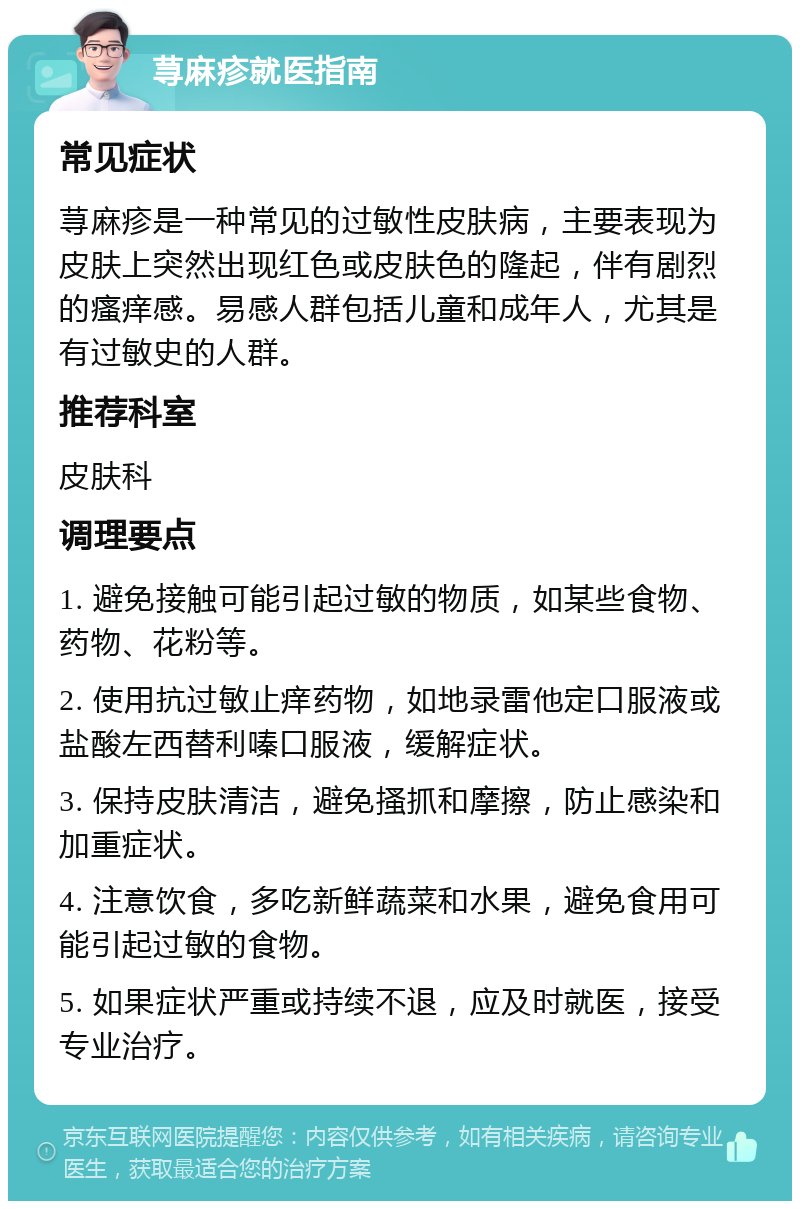 荨麻疹就医指南 常见症状 荨麻疹是一种常见的过敏性皮肤病，主要表现为皮肤上突然出现红色或皮肤色的隆起，伴有剧烈的瘙痒感。易感人群包括儿童和成年人，尤其是有过敏史的人群。 推荐科室 皮肤科 调理要点 1. 避免接触可能引起过敏的物质，如某些食物、药物、花粉等。 2. 使用抗过敏止痒药物，如地录雷他定口服液或盐酸左西替利嗪口服液，缓解症状。 3. 保持皮肤清洁，避免搔抓和摩擦，防止感染和加重症状。 4. 注意饮食，多吃新鲜蔬菜和水果，避免食用可能引起过敏的食物。 5. 如果症状严重或持续不退，应及时就医，接受专业治疗。