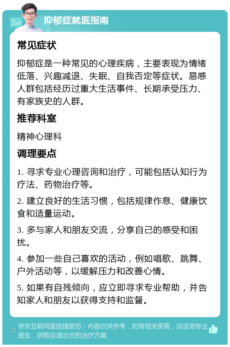 抑郁症就医指南 常见症状 抑郁症是一种常见的心理疾病，主要表现为情绪低落、兴趣减退、失眠、自我否定等症状。易感人群包括经历过重大生活事件、长期承受压力、有家族史的人群。 推荐科室 精神心理科 调理要点 1. 寻求专业心理咨询和治疗，可能包括认知行为疗法、药物治疗等。 2. 建立良好的生活习惯，包括规律作息、健康饮食和适量运动。 3. 多与家人和朋友交流，分享自己的感受和困扰。 4. 参加一些自己喜欢的活动，例如唱歌、跳舞、户外活动等，以缓解压力和改善心情。 5. 如果有自残倾向，应立即寻求专业帮助，并告知家人和朋友以获得支持和监督。