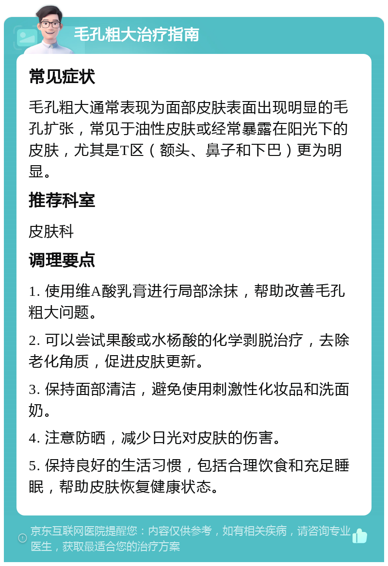 毛孔粗大治疗指南 常见症状 毛孔粗大通常表现为面部皮肤表面出现明显的毛孔扩张，常见于油性皮肤或经常暴露在阳光下的皮肤，尤其是T区（额头、鼻子和下巴）更为明显。 推荐科室 皮肤科 调理要点 1. 使用维A酸乳膏进行局部涂抹，帮助改善毛孔粗大问题。 2. 可以尝试果酸或水杨酸的化学剥脱治疗，去除老化角质，促进皮肤更新。 3. 保持面部清洁，避免使用刺激性化妆品和洗面奶。 4. 注意防晒，减少日光对皮肤的伤害。 5. 保持良好的生活习惯，包括合理饮食和充足睡眠，帮助皮肤恢复健康状态。