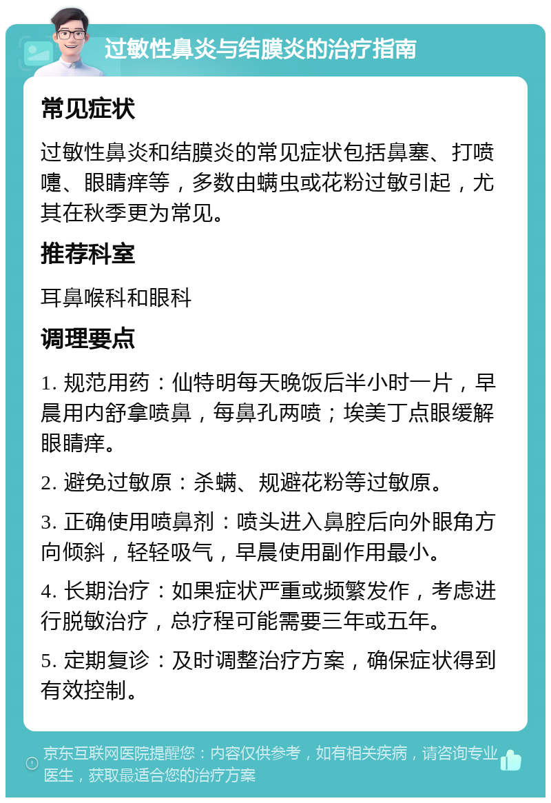 过敏性鼻炎与结膜炎的治疗指南 常见症状 过敏性鼻炎和结膜炎的常见症状包括鼻塞、打喷嚏、眼睛痒等，多数由螨虫或花粉过敏引起，尤其在秋季更为常见。 推荐科室 耳鼻喉科和眼科 调理要点 1. 规范用药：仙特明每天晚饭后半小时一片，早晨用内舒拿喷鼻，每鼻孔两喷；埃美丁点眼缓解眼睛痒。 2. 避免过敏原：杀螨、规避花粉等过敏原。 3. 正确使用喷鼻剂：喷头进入鼻腔后向外眼角方向倾斜，轻轻吸气，早晨使用副作用最小。 4. 长期治疗：如果症状严重或频繁发作，考虑进行脱敏治疗，总疗程可能需要三年或五年。 5. 定期复诊：及时调整治疗方案，确保症状得到有效控制。