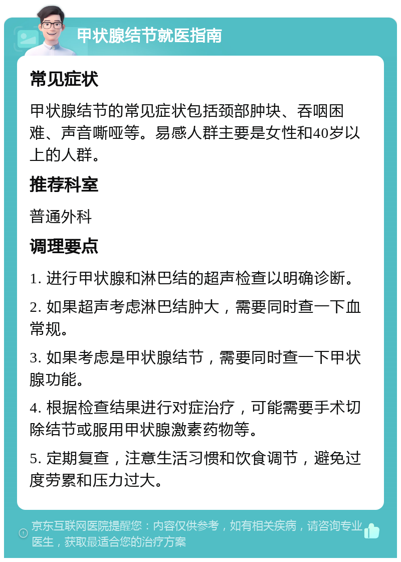 甲状腺结节就医指南 常见症状 甲状腺结节的常见症状包括颈部肿块、吞咽困难、声音嘶哑等。易感人群主要是女性和40岁以上的人群。 推荐科室 普通外科 调理要点 1. 进行甲状腺和淋巴结的超声检查以明确诊断。 2. 如果超声考虑淋巴结肿大，需要同时查一下血常规。 3. 如果考虑是甲状腺结节，需要同时查一下甲状腺功能。 4. 根据检查结果进行对症治疗，可能需要手术切除结节或服用甲状腺激素药物等。 5. 定期复查，注意生活习惯和饮食调节，避免过度劳累和压力过大。