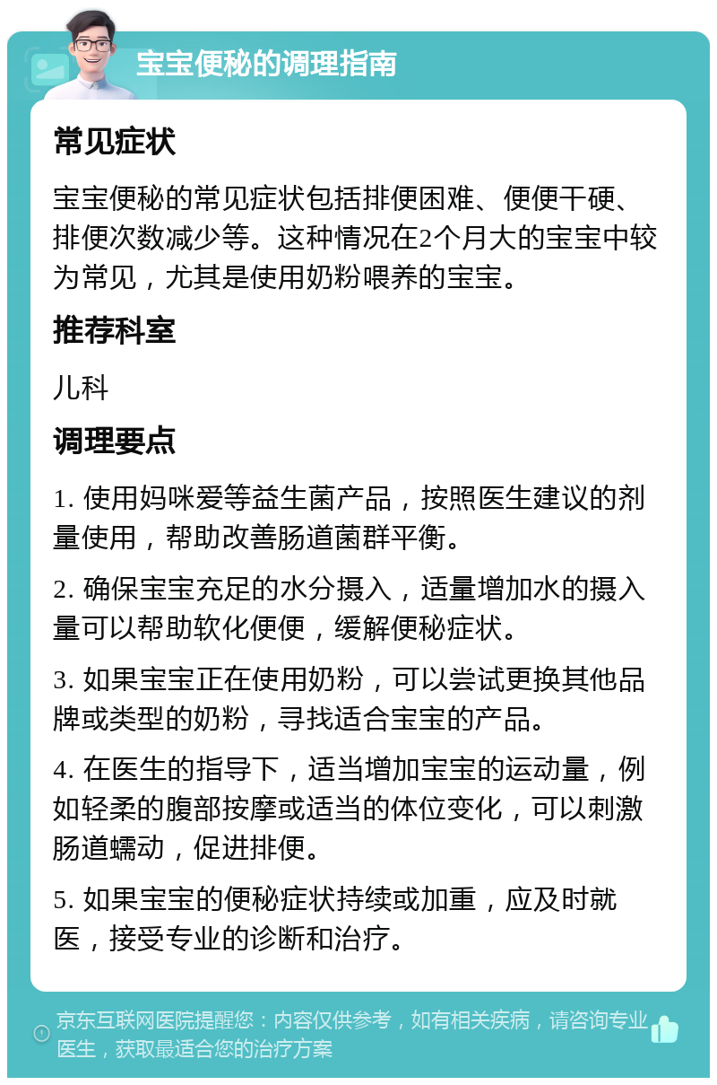 宝宝便秘的调理指南 常见症状 宝宝便秘的常见症状包括排便困难、便便干硬、排便次数减少等。这种情况在2个月大的宝宝中较为常见，尤其是使用奶粉喂养的宝宝。 推荐科室 儿科 调理要点 1. 使用妈咪爱等益生菌产品，按照医生建议的剂量使用，帮助改善肠道菌群平衡。 2. 确保宝宝充足的水分摄入，适量增加水的摄入量可以帮助软化便便，缓解便秘症状。 3. 如果宝宝正在使用奶粉，可以尝试更换其他品牌或类型的奶粉，寻找适合宝宝的产品。 4. 在医生的指导下，适当增加宝宝的运动量，例如轻柔的腹部按摩或适当的体位变化，可以刺激肠道蠕动，促进排便。 5. 如果宝宝的便秘症状持续或加重，应及时就医，接受专业的诊断和治疗。