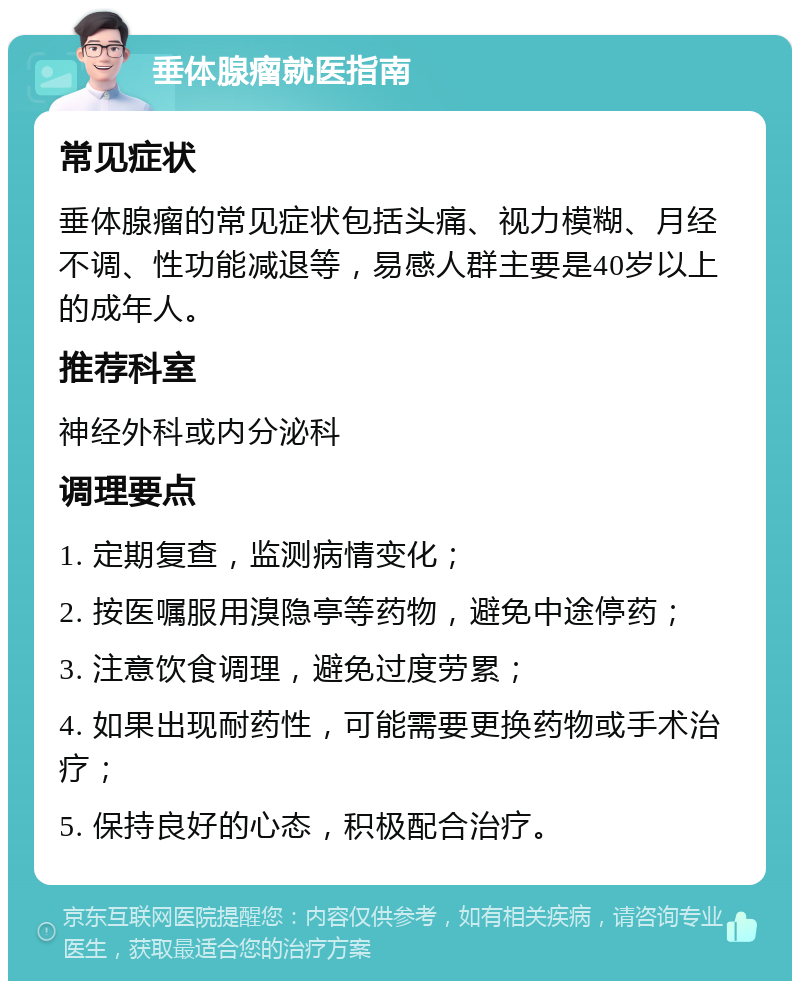 垂体腺瘤就医指南 常见症状 垂体腺瘤的常见症状包括头痛、视力模糊、月经不调、性功能减退等，易感人群主要是40岁以上的成年人。 推荐科室 神经外科或内分泌科 调理要点 1. 定期复查，监测病情变化； 2. 按医嘱服用溴隐亭等药物，避免中途停药； 3. 注意饮食调理，避免过度劳累； 4. 如果出现耐药性，可能需要更换药物或手术治疗； 5. 保持良好的心态，积极配合治疗。