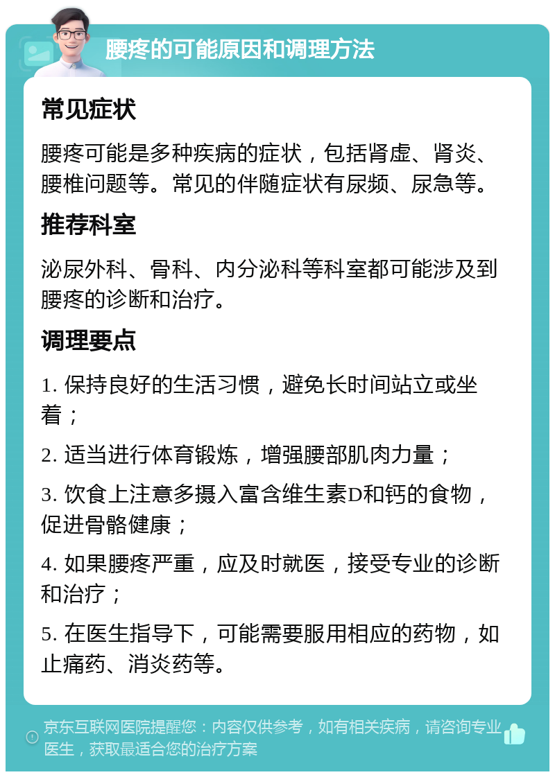 腰疼的可能原因和调理方法 常见症状 腰疼可能是多种疾病的症状，包括肾虚、肾炎、腰椎问题等。常见的伴随症状有尿频、尿急等。 推荐科室 泌尿外科、骨科、内分泌科等科室都可能涉及到腰疼的诊断和治疗。 调理要点 1. 保持良好的生活习惯，避免长时间站立或坐着； 2. 适当进行体育锻炼，增强腰部肌肉力量； 3. 饮食上注意多摄入富含维生素D和钙的食物，促进骨骼健康； 4. 如果腰疼严重，应及时就医，接受专业的诊断和治疗； 5. 在医生指导下，可能需要服用相应的药物，如止痛药、消炎药等。